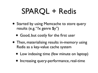 SPARQL + Redis
• Started by using Memcache to store query
  results (e.g. “?x genre $y”)
  • Good, but costly for the ﬁrst user
• Then, materialising results in-memory using
  Redis as a key-value cache system
  • Low indexing time (few minute on laptop)
  • Increasing query-performance, real-time
 