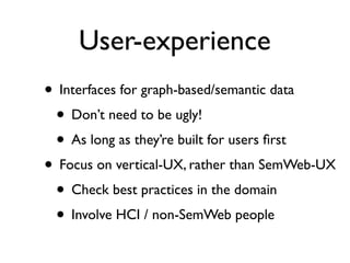 User-experience
• Interfaces for graph-based/semantic data
 • Don’t need to be ugly!
 • As long as they’re built for users ﬁrst
• Focus on vertical-UX, rather than SemWeb-UX
 • Check best practices in the domain
 • Involve HCI / non-SemWeb people
 