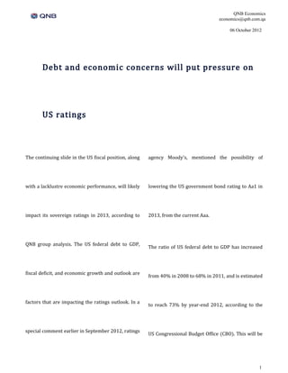 QNB Economics
                                                                                       economics@qnb.com.qa

                                                                                           06 October 2012




       Debt and economic concerns will put pressure on




       US ratings



The continuing slide in the US fiscal position, along   agency Moody’s, mentioned the possibility of




with a lacklustre economic performance, will likely     lowering the US government bond rating to Aa1 in




impact its sovereign ratings in 2013, according to      2013, from the current Aaa.




QNB group analysis. The US federal debt to GDP,
                                                        The ratio of US federal debt to GDP has increased




fiscal deficit, and economic growth and outlook are
                                                        from 40% in 2008 to 68% in 2011, and is estimated




factors that are impacting the ratings outlook. In a
                                                        to reach 73% by year-end 2012, according to the




special comment earlier in September 2012, ratings
                                                        US Congressional Budget Office (CBO). This will be




                                                                                                        1
 