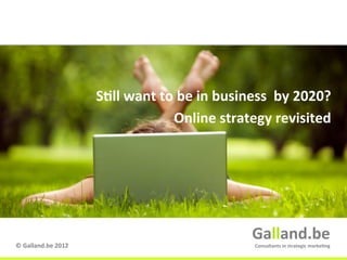 S9ll	
  want	
  to	
  be	
  in	
  business	
  	
  by	
  2020?	
  
                                                 Online	
  strategy	
  revisited	
  




                                                                        Galland.be	
  
©	
  Galland.be	
  2012	
                                                Consultants	
  in	
  strategic	
  marke9ng	
  
                                                                                              Galland.be	
  
 