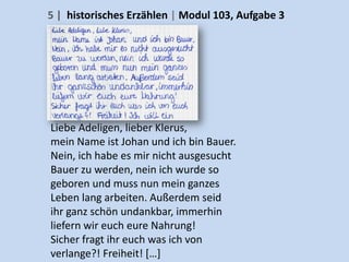 5 | historisches Erzählen | Modul 103, Aufgabe 3




Liebe Adeligen, lieber Klerus,
mein Name ist Johan und ich bin Bauer.
Nein, ich habe es mir nicht ausgesucht
Bauer zu werden, nein ich wurde so
geboren und muss nun mein ganzes
Leben lang arbeiten. Außerdem seid
ihr ganz schön undankbar, immerhin
liefern wir euch eure Nahrung!
Sicher fragt ihr euch was ich von
verlange?! Freiheit! […]
 
