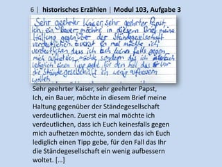 6 | historisches Erzählen | Modul 103, Aufgabe 3




Sehr geehrter Kaiser, sehr geehrter Papst,
Ich, ein Bauer, möchte in diesem Brief meine
Haltung gegenüber der Ständegesellschaft
verdeutlichen. Zuerst ein mal möchte ich
verdeutlichen, dass ich Euch keinesfalls gegen
mich aufhetzen möchte, sondern das ich Euch
lediglich einen Tipp gebe, für den Fall das Ihr
die Ständegesellschaft ein wenig aufbessern
woltet. […]
 