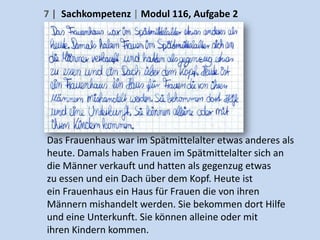 7 | Sachkompetenz | Modul 116, Aufgabe 2




Das Frauenhaus war im Spätmittelalter etwas anderes als
heute. Damals haben Frauen im Spätmittelalter sich an
die Männer verkauft und hatten als gegenzug etwas
zu essen und ein Dach über dem Kopf. Heute ist
ein Frauenhaus ein Haus für Frauen die von ihren
Männern mishandelt werden. Sie bekommen dort Hilfe
und eine Unterkunft. Sie können alleine oder mit
ihren Kindern kommen.
 