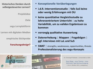 Historisches Denken durch     Konzeptionelle Vorüberlegungen
 selbstgesteuertes Lernen?
                               i.d.R. Interventionsstudie | falls SuS keine
                                oder wenig Erfahrungen mit OU
               Projektidee
                               keine quantitative Vergleichsstudie zu
                      Ziele     lehrerzentriertem Unterricht | zu hohe
                                Variabilität, um zu validen Ergebnissen zu
        segu Lernplattform
                                kommen
Lernen mit digitalen Medien    vorrangig qualitative Auswertung

     empirische Stichprobe     Datenerhebung | Mappen | Fragebögen |
                                ggf. Interviews mit LuL und SuS
        Forschungsdesign?
                               SWAT | strengths, weaknesses, opportunities, threats
                                Professionalisierung des segu-Konzepts

                                                         Dr. Christoph Pallaske | Universität zu Köln

                                                            Neue Wege – neue Themen – neue
                                                            Methoden? kgd-Nachwuchstagung
                                                             2. bis 4. Oktober 2012, Ludwigsburg
 