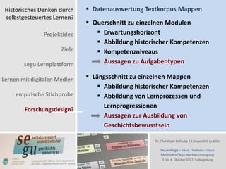 Historisches Denken durch     Datenauswertung Textkorpus Mappen
 selbstgesteuertes Lernen?
                               Querschnitt zu einzelnen Modulen
               Projektidee        Erwartungshorizont
                                  Abbildung historischer Kompetenzen
                      Ziele       Kompetenzniveaus
        segu Lernplattform         Aussagen zu Aufgabentypen

Lernen mit digitalen Medien    Längsschnitt zu einzelnen Mappen
                                   Abbildung historischer Kompetenzen
     empirische Stichprobe         Abbildung von Lernprozessen und
                                    Lernprogressionen
        Forschungsdesign?
                                    Aussagen zur Ausbildung von
                                    Geschichtsbewusstsein

                                                    Dr. Christoph Pallaske | Universität zu Köln

                                                       Neue Wege – neue Themen – neue
                                                       Methoden? kgd-Nachwuchstagung
                                                        2. bis 4. Oktober 2012, Ludwigsburg
 