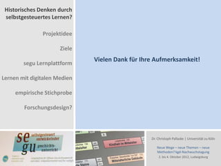 Historisches Denken durch
 selbstgesteuertes Lernen?

               Projektidee

                      Ziele
                              Vielen Dank für Ihre Aufmerksamkeit!
        segu Lernplattform

Lernen mit digitalen Medien

     empirische Stichprobe

        Forschungsdesign?



                                                 Dr. Christoph Pallaske | Universität zu Köln

                                                    Neue Wege – neue Themen – neue
                                                    Methoden? kgd-Nachwuchstagung
                                                     2. bis 4. Oktober 2012, Ludwigsburg
 