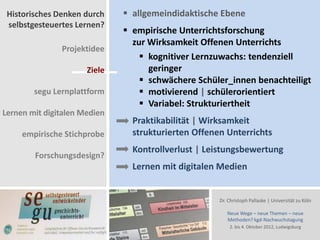 Historisches Denken durch     allgemeindidaktische Ebene
 selbstgesteuertes Lernen?
                               empirische Unterrichtsforschung
                                zur Wirksamkeit Offenen Unterrichts
               Projektidee
                                   kognitiver Lernzuwachs: tendenziell
                      Ziele         geringer
                                   schwächere Schüler_innen benachteiligt
        segu Lernplattform         motivierend | schülerorientiert
                                   Variabel: Strukturiertheit
Lernen mit digitalen Medien
                                Praktikabilität | Wirksamkeit
     empirische Stichprobe      strukturierten Offenen Unterrichts
                                Kontrollverlust | Leistungsbewertung
        Forschungsdesign?
                                Lernen mit digitalen Medien


                                                     Dr. Christoph Pallaske | Universität zu Köln

                                                        Neue Wege – neue Themen – neue
                                                        Methoden? kgd-Nachwuchstagung
                                                         2. bis 4. Oktober 2012, Ludwigsburg
 