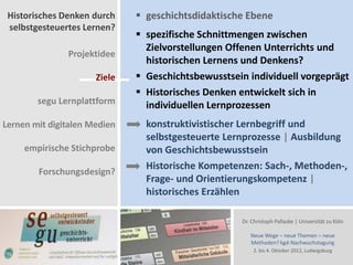 Historisches Denken durch     geschichtsdidaktische Ebene
 selbstgesteuertes Lernen?
                               spezifische Schnittmengen zwischen
                                Zielvorstellungen Offenen Unterrichts und
               Projektidee
                                historischen Lernens und Denkens?
                      Ziele    Geschichtsbewusstsein individuell vorgeprägt
                               Historisches Denken entwickelt sich in
        segu Lernplattform      individuellen Lernprozessen
Lernen mit digitalen Medien     konstruktivistischer Lernbegriff und
                                selbstgesteuerte Lernprozesse | Ausbildung
     empirische Stichprobe      von Geschichtsbewusstsein
                                Historische Kompetenzen: Sach-, Methoden-,
        Forschungsdesign?
                                Frage- und Orientierungskompetenz |
                                historisches Erzählen

                                                    Dr. Christoph Pallaske | Universität zu Köln

                                                       Neue Wege – neue Themen – neue
                                                       Methoden? kgd-Nachwuchstagung
                                                        2. bis 4. Oktober 2012, Ludwigsburg
 