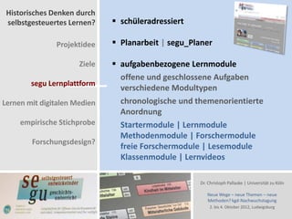 Historisches Denken durch
 selbstgesteuertes Lernen?     schüleradressiert

               Projektidee     Planarbeit | segu_Planer

                      Ziele    aufgabenbezogene Lernmodule
                                offene und geschlossene Aufgaben
        segu Lernplattform
                                verschiedene Modultypen
Lernen mit digitalen Medien     chronologische und themenorientierte
                                Anordnung
     empirische Stichprobe      Startermodule | Lernmodule
                                Methodenmodule | Forschermodule
        Forschungsdesign?
                                freie Forschermodule | Lesemodule
                                Klassenmodule | Lernvideos

                                                    Dr. Christoph Pallaske | Universität zu Köln

                                                       Neue Wege – neue Themen – neue
                                                       Methoden? kgd-Nachwuchstagung
                                                        2. bis 4. Oktober 2012, Ludwigsburg
 