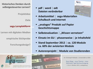 Historisches Denken durch
 selbstgesteuertes Lernen?     pdf | word | odt
                                Dateien veränderbar
               Projektidee
                               Arbeitsmittel | segu-Materialien
                      Ziele     Schulbuch und Internet
                               „analoges“ Produkt auf Papier
        segu Lernplattform
                                Geschichtsmappe
Lernen mit digitalen Medien    Selbstevaluation | „Wissen vernetzen“
     empirische Stichprobe     Einsatz im GU | phasenweise | je Inhaltsfeld
                               Stand September 2012 | ca. 120 Module
        Forschungsdesign?
                                ca. 60% der avisierten Module
                               Autorenprojekt | Module von Studierenden

                                                      Dr. Christoph Pallaske | Universität zu Köln

                                                         Neue Wege – neue Themen – neue
                                                         Methoden? kgd-Nachwuchstagung
                                                          2. bis 4. Oktober 2012, Ludwigsburg
 