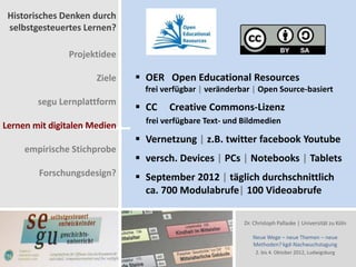 Historisches Denken durch
 selbstgesteuertes Lernen?

               Projektidee

                      Ziele    OER Open Educational Resources
                                frei verfügbar | veränderbar | Open Source-basiert
        segu Lernplattform
                               CC    Creative Commons-Lizenz
                                frei verfügbare Text- und Bildmedien
Lernen mit digitalen Medien
                               Vernetzung | z.B. twitter facebook Youtube
     empirische Stichprobe
                               versch. Devices | PCs | Notebooks | Tablets
        Forschungsdesign?      September 2012 | täglich durchschnittlich
                                ca. 700 Modulabrufe| 100 Videoabrufe

                                                          Dr. Christoph Pallaske | Universität zu Köln

                                                             Neue Wege – neue Themen – neue
                                                             Methoden? kgd-Nachwuchstagung
                                                              2. bis 4. Oktober 2012, Ludwigsburg
 