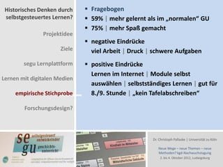 Historisches Denken durch     Fragebogen
 selbstgesteuertes Lernen?     59% | mehr gelernt als im „normalen“ GU
                               75% | mehr Spaß gemacht
               Projektidee
                               negative Eindrücke
                      Ziele     viel Arbeit | Druck | schwere Aufgaben
        segu Lernplattform     positive Eindrücke
                                Lernen im Internet | Module selbst
Lernen mit digitalen Medien
                                auswählen | selbstständiges Lernen | gut für
     empirische Stichprobe      8./9. Stunde | „kein Tafelabschreiben“

        Forschungsdesign?



                                                     Dr. Christoph Pallaske | Universität zu Köln

                                                        Neue Wege – neue Themen – neue
                                                        Methoden? kgd-Nachwuchstagung
                                                         2. bis 4. Oktober 2012, Ludwigsburg
 
