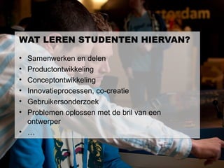 WAT LEREN STUDENTEN HIERVAN?

• Samenwerken en delen
• Productontwikkeling
• Conceptontwikkeling
• Innovatieprocessen, co-creatie
• Gebruikersonderzoek
• Problemen oplossen met de bril van een
  ontwerper
• …
 