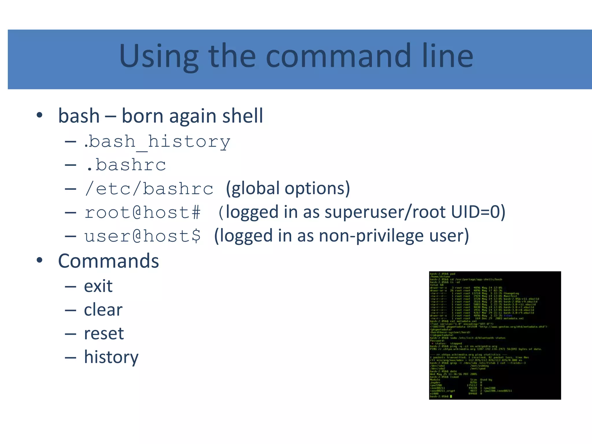 Using the command line
• bash – born again shell
– .bash_history
– .bashrc
– /etc/bashrc (global options)
– root@host# (logged in as superuser/root UID=0)
– user@host$ (logged in as non-privilege user)
• Commands
– exit
– clear
– reset
– history
 