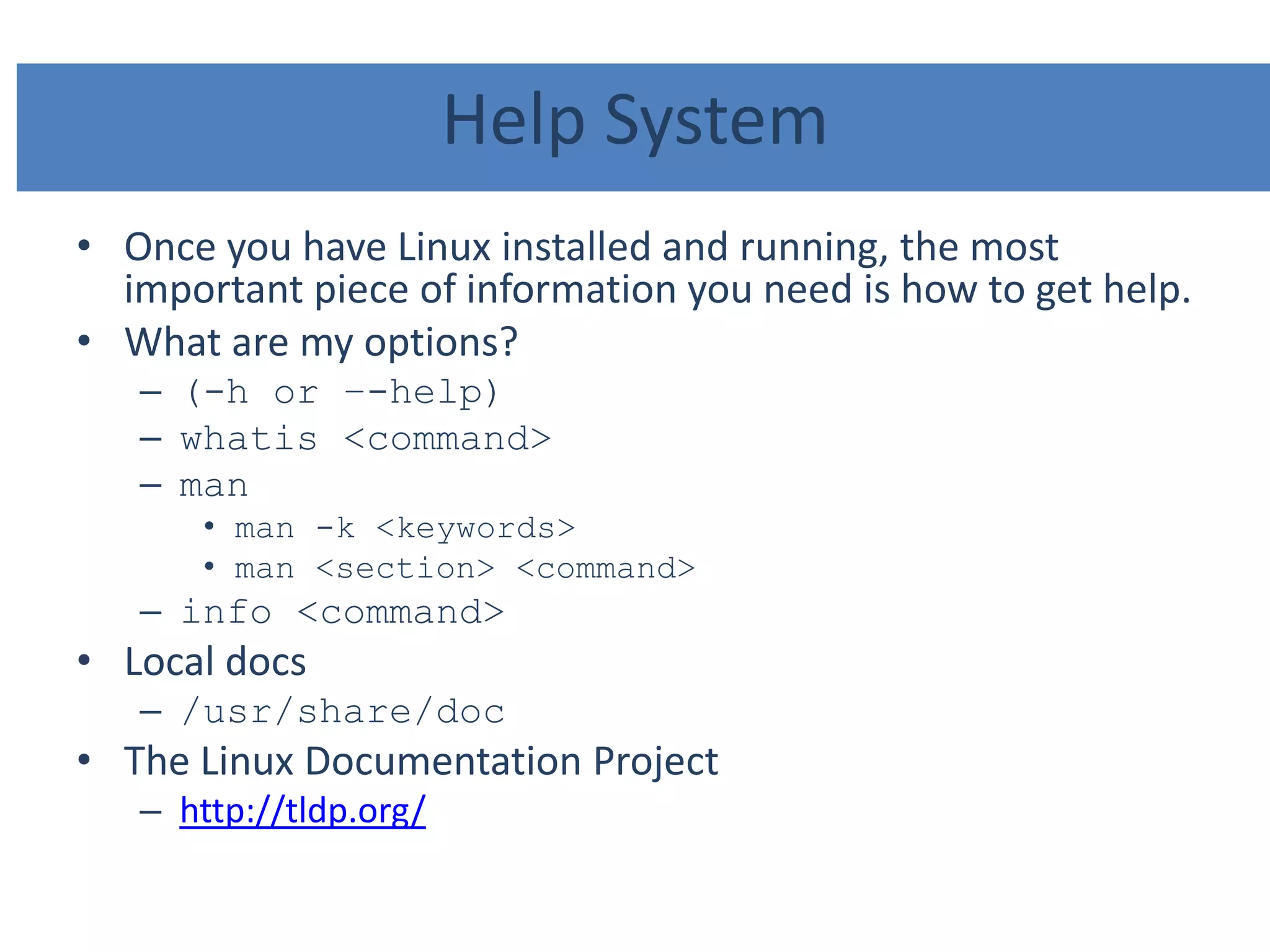 Help System
• Once you have Linux installed and running, the most
important piece of information you need is how to get help.
• What are my options?
– (-h or –-help)
– whatis <command>
– man
• man -k <keywords>
• man <section> <command>
– info <command>
• Local docs
– /usr/share/doc
• The Linux Documentation Project
– http://tldp.org/
 