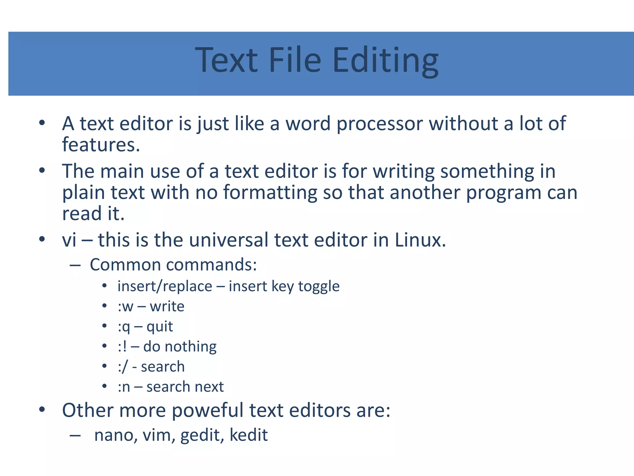 Text File Editing
• A text editor is just like a word processor without a lot of
features.
• The main use of a text editor is for writing something in
plain text with no formatting so that another program can
read it.
• vi – this is the universal text editor in Linux.
– Common commands:
• insert/replace – insert key toggle
• :w – write
• :q – quit
• :! – do nothing
• :/ - search
• :n – search next
• Other more poweful text editors are:
– nano, vim, gedit, kedit
 