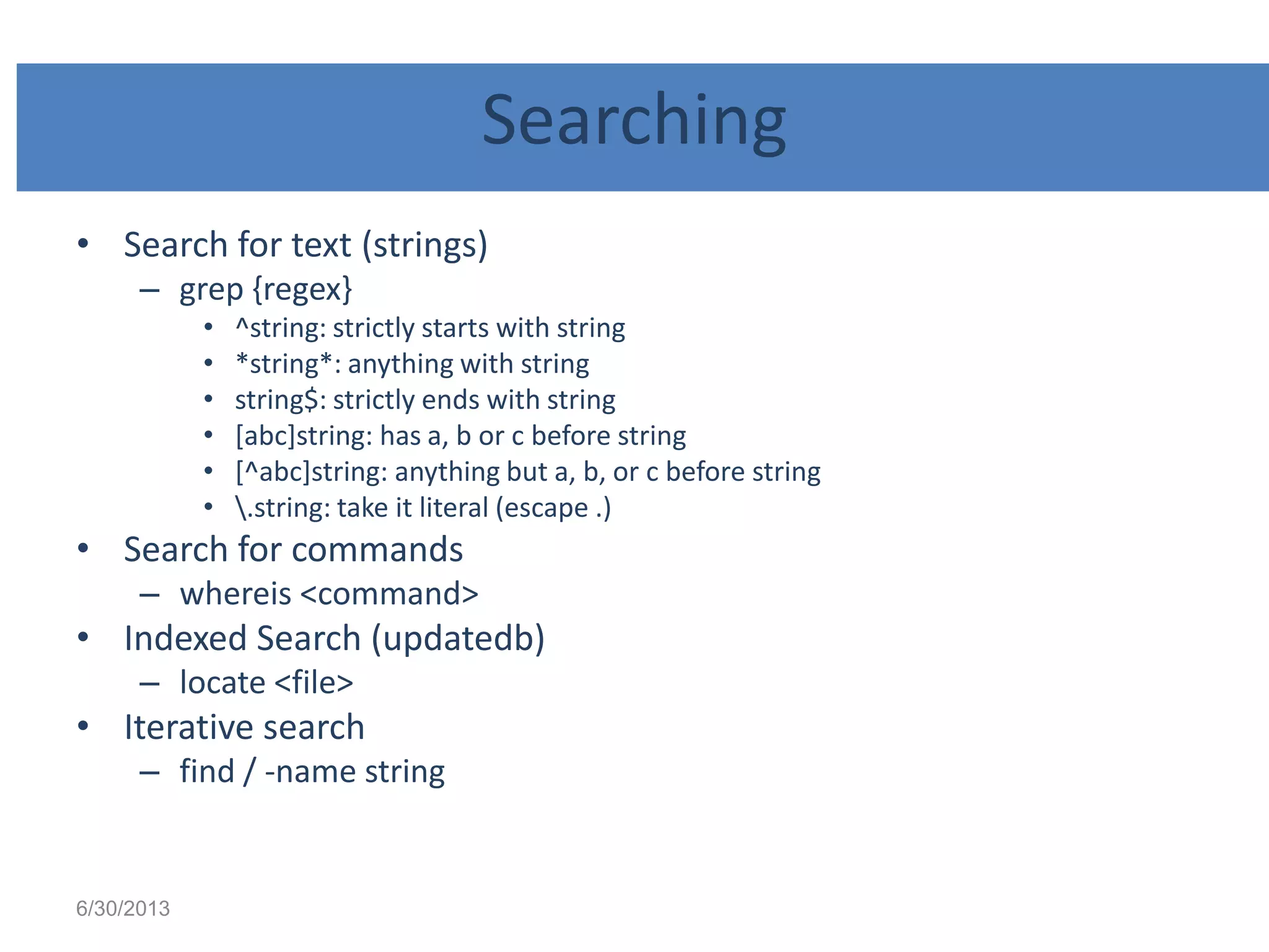 Searching
• Search for text (strings)
– grep {regex}
• ^string: strictly starts with string
• *string*: anything with string
• string$: strictly ends with string
• [abc]string: has a, b or c before string
• [^abc]string: anything but a, b, or c before string
• .string: take it literal (escape .)
• Search for commands
– whereis <command>
• Indexed Search (updatedb)
– locate <file>
• Iterative search
– find / -name string
6/30/2013
 
