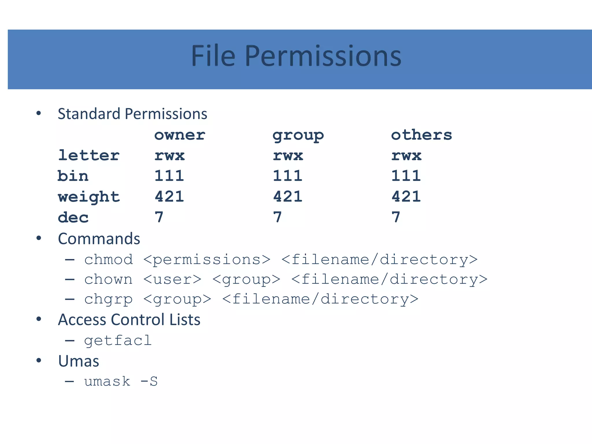 File Permissions
• Standard Permissions
owner group others
letter rwx rwx rwx
bin 111 111 111
weight 421 421 421
dec 7 7 7
• Commands
– chmod <permissions> <filename/directory>
– chown <user> <group> <filename/directory>
– chgrp <group> <filename/directory>
• Access Control Lists
– getfacl
• Umas
– umask -S
 