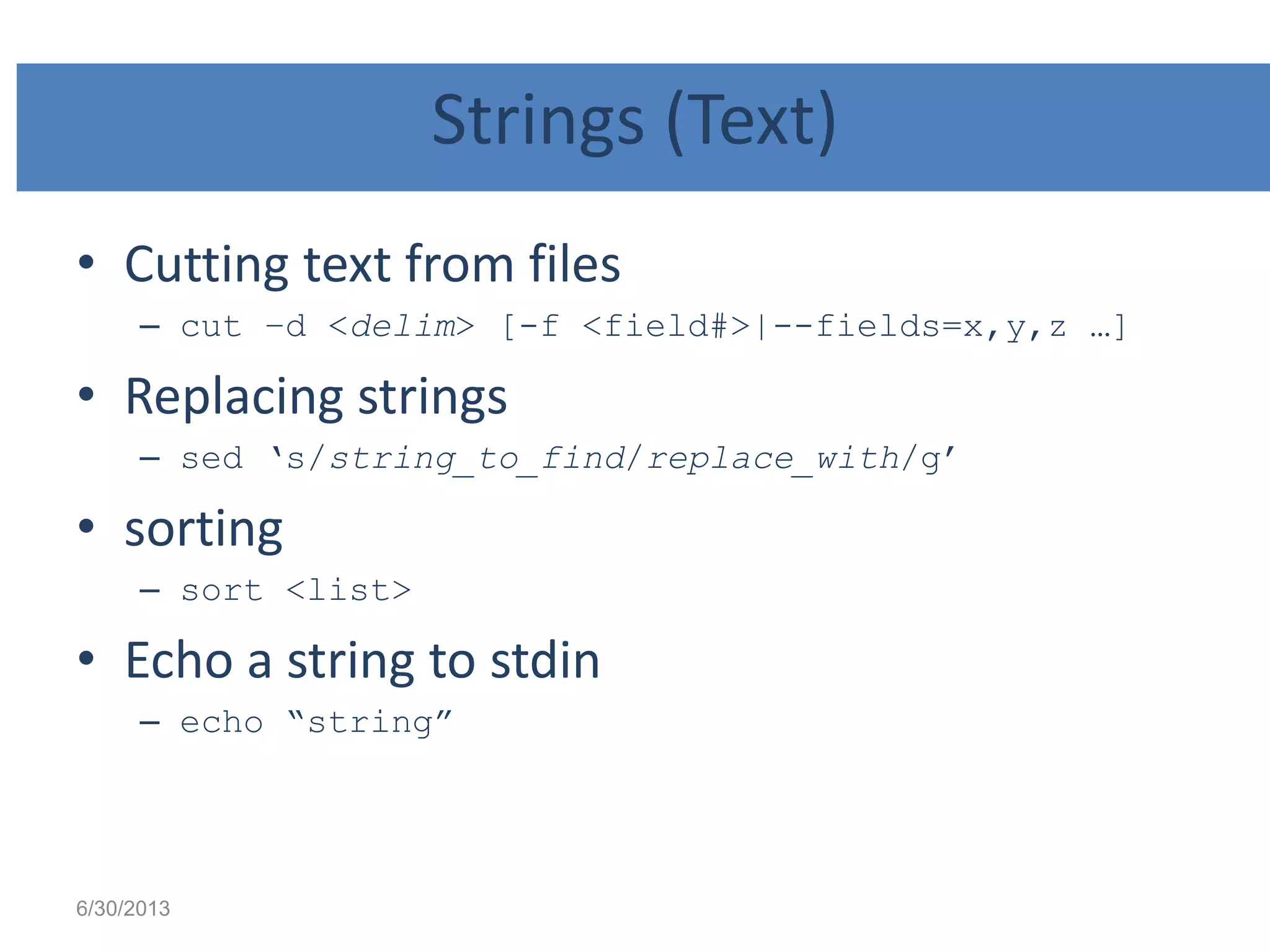 Strings (Text)
• Cutting text from files
– cut –d <delim> [-f <field#>|--fields=x,y,z …]
• Replacing strings
– sed „s/string_to_find/replace_with/g‟
• sorting
– sort <list>
• Echo a string to stdin
– echo “string”
6/30/2013
 