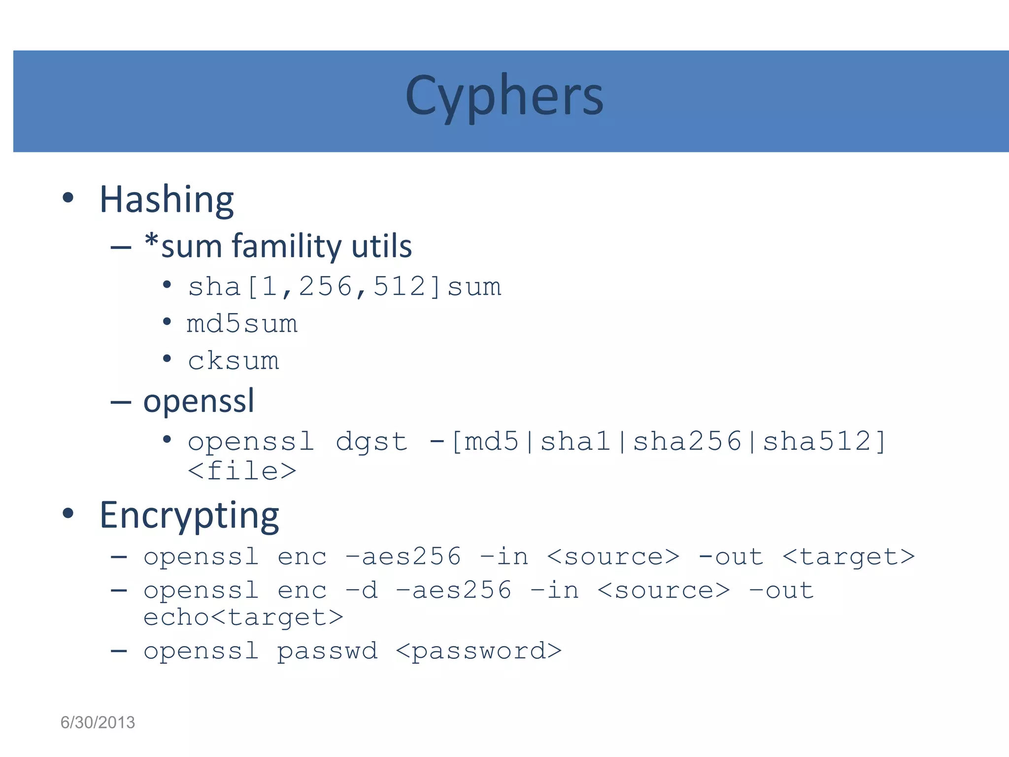 Cyphers
• Hashing
– *sum famility utils
• sha[1,256,512]sum
• md5sum
• cksum
– openssl
• openssl dgst -[md5|sha1|sha256|sha512]
<file>
• Encrypting
– openssl enc –aes256 –in <source> -out <target>
– openssl enc –d –aes256 –in <source> –out
echo<target>
– openssl passwd <password>
6/30/2013
 