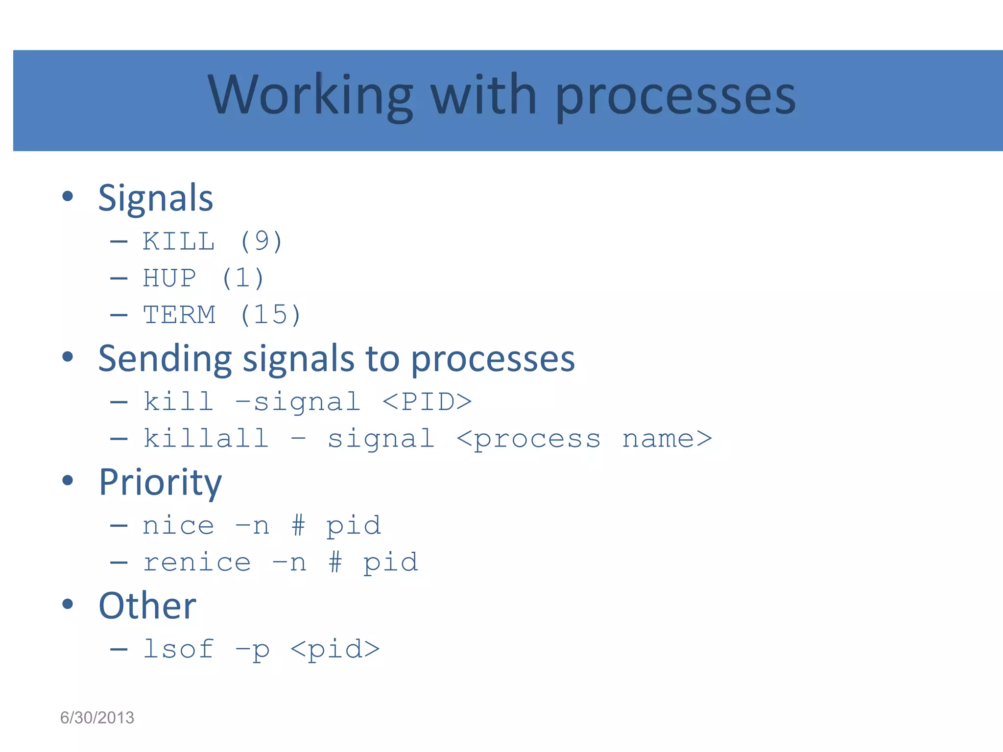 Working with processes
• Signals
– KILL (9)
– HUP (1)
– TERM (15)
• Sending signals to processes
– kill –signal <PID>
– killall – signal <process name>
• Priority
– nice –n # pid
– renice –n # pid
• Other
– lsof –p <pid>
6/30/2013
 