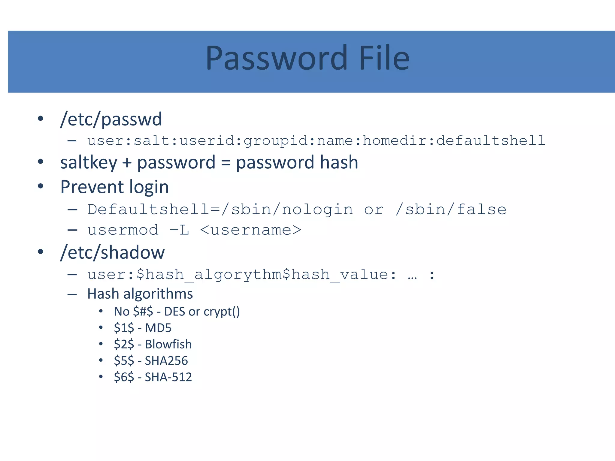 Password File
• /etc/passwd
– user:salt:userid:groupid:name:homedir:defaultshell
• saltkey + password = password hash
• Prevent login
– Defaultshell=/sbin/nologin or /sbin/false
– usermod –L <username>
• /etc/shadow
– user:$hash_algorythm$hash_value: … :
– Hash algorithms
• No $#$ - DES or crypt()
• $1$ - MD5
• $2$ - Blowfish
• $5$ - SHA256
• $6$ - SHA-512
 
