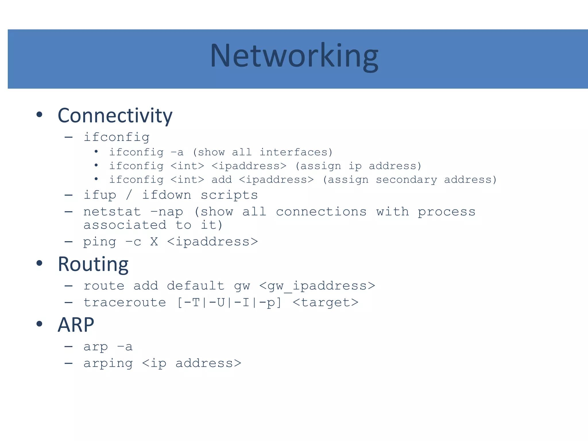 Networking
• Connectivity
– ifconfig
• ifconfig –a (show all interfaces)
• ifconfig <int> <ipaddress> (assign ip address)
• ifconfig <int> add <ipaddress> (assign secondary address)
– ifup / ifdown scripts
– netstat –nap (show all connections with process
associated to it)
– ping –c X <ipaddress>
• Routing
– route add default gw <gw_ipaddress>
– traceroute [-T|-U|-I|-p] <target>
• ARP
– arp –a
– arping <ip address>
 