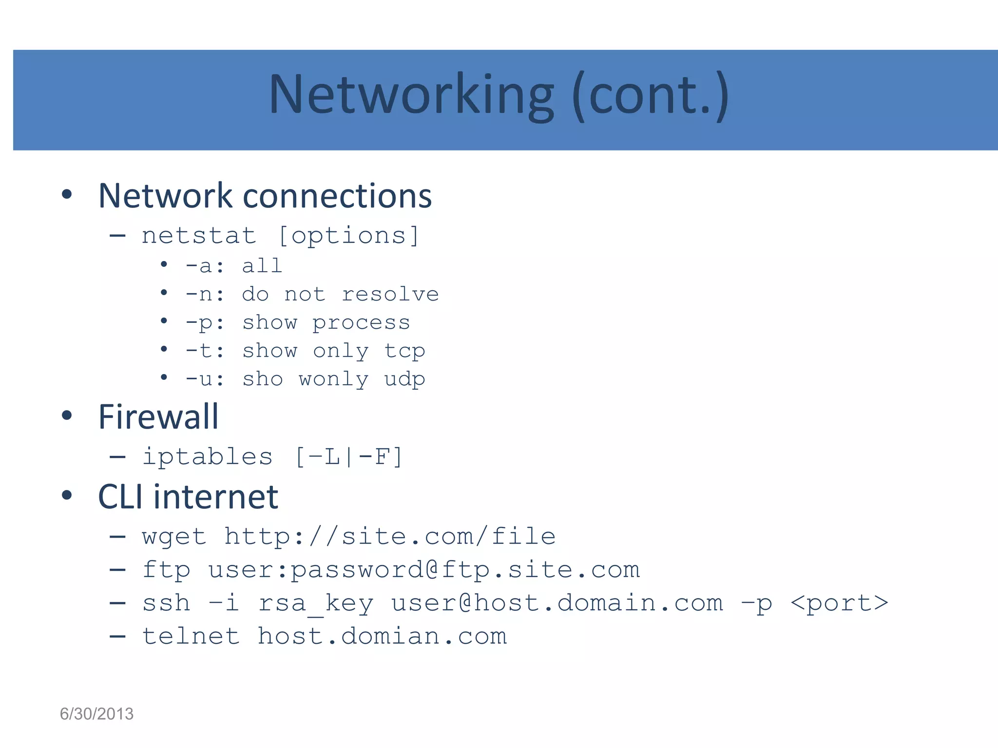Networking (cont.)
• Network connections
– netstat [options]
• -a: all
• -n: do not resolve
• -p: show process
• -t: show only tcp
• -u: sho wonly udp
• Firewall
– iptables [–L|-F]
• CLI internet
– wget http://site.com/file
– ftp user:password@ftp.site.com
– ssh –i rsa_key user@host.domain.com –p <port>
– telnet host.domian.com
6/30/2013
 