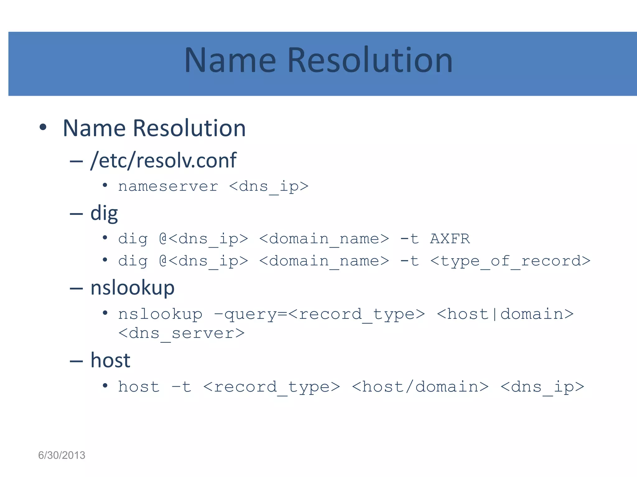 Name Resolution
• Name Resolution
– /etc/resolv.conf
• nameserver <dns_ip>
– dig
• dig @<dns_ip> <domain_name> -t AXFR
• dig @<dns_ip> <domain_name> -t <type_of_record>
– nslookup
• nslookup –query=<record_type> <host|domain>
<dns_server>
– host
• host –t <record_type> <host/domain> <dns_ip>
6/30/2013
 