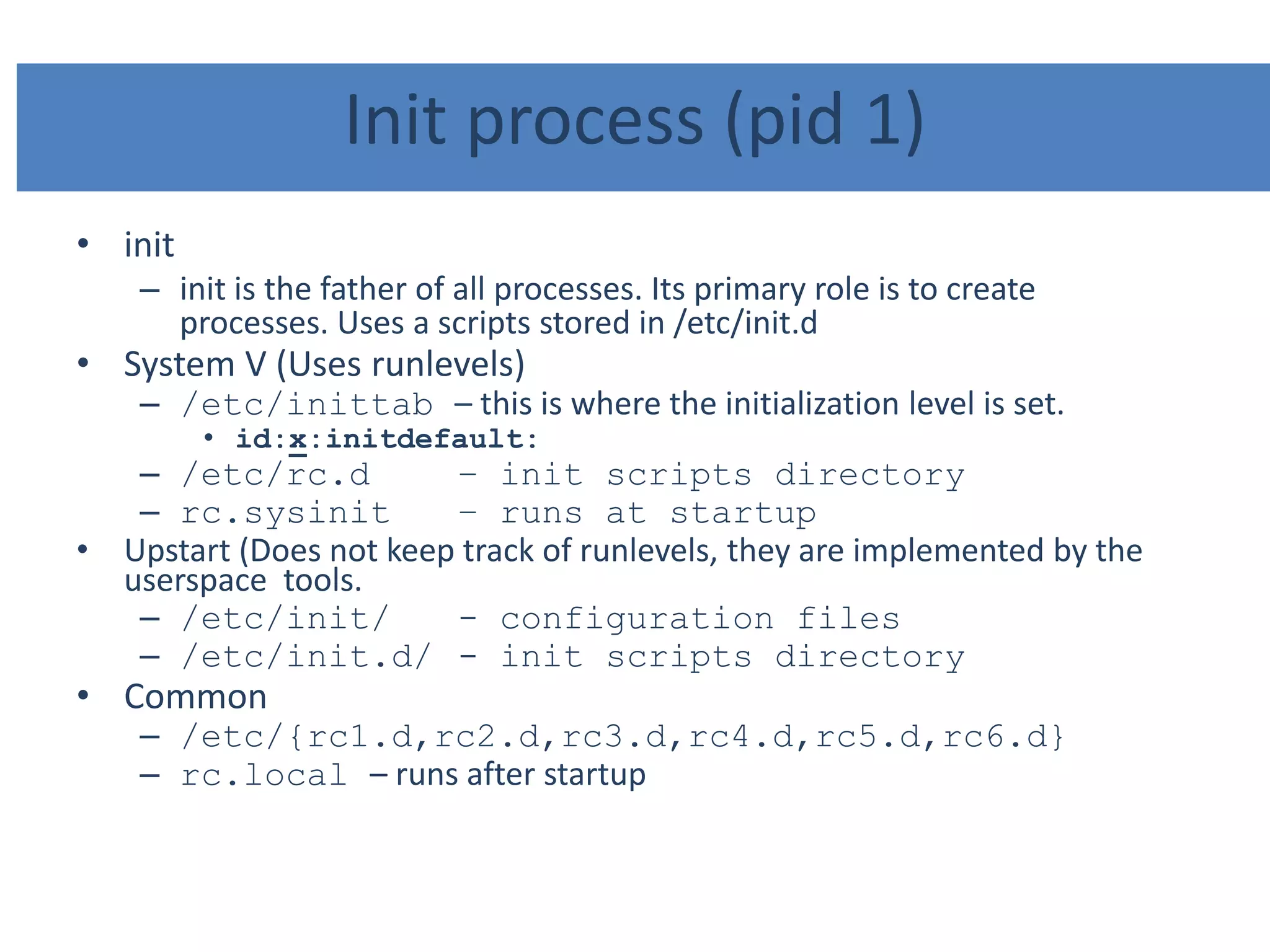 Init process (pid 1)
• init
– init is the father of all processes. Its primary role is to create
processes. Uses a scripts stored in /etc/init.d
• System V (Uses runlevels)
– /etc/inittab – this is where the initialization level is set.
• id:x:initdefault:
– /etc/rc.d – init scripts directory
– rc.sysinit – runs at startup
• Upstart (Does not keep track of runlevels, they are implemented by the
userspace tools.
– /etc/init/ - configuration files
– /etc/init.d/ - init scripts directory
• Common
– /etc/{rc1.d,rc2.d,rc3.d,rc4.d,rc5.d,rc6.d}
– rc.local – runs after startup
 