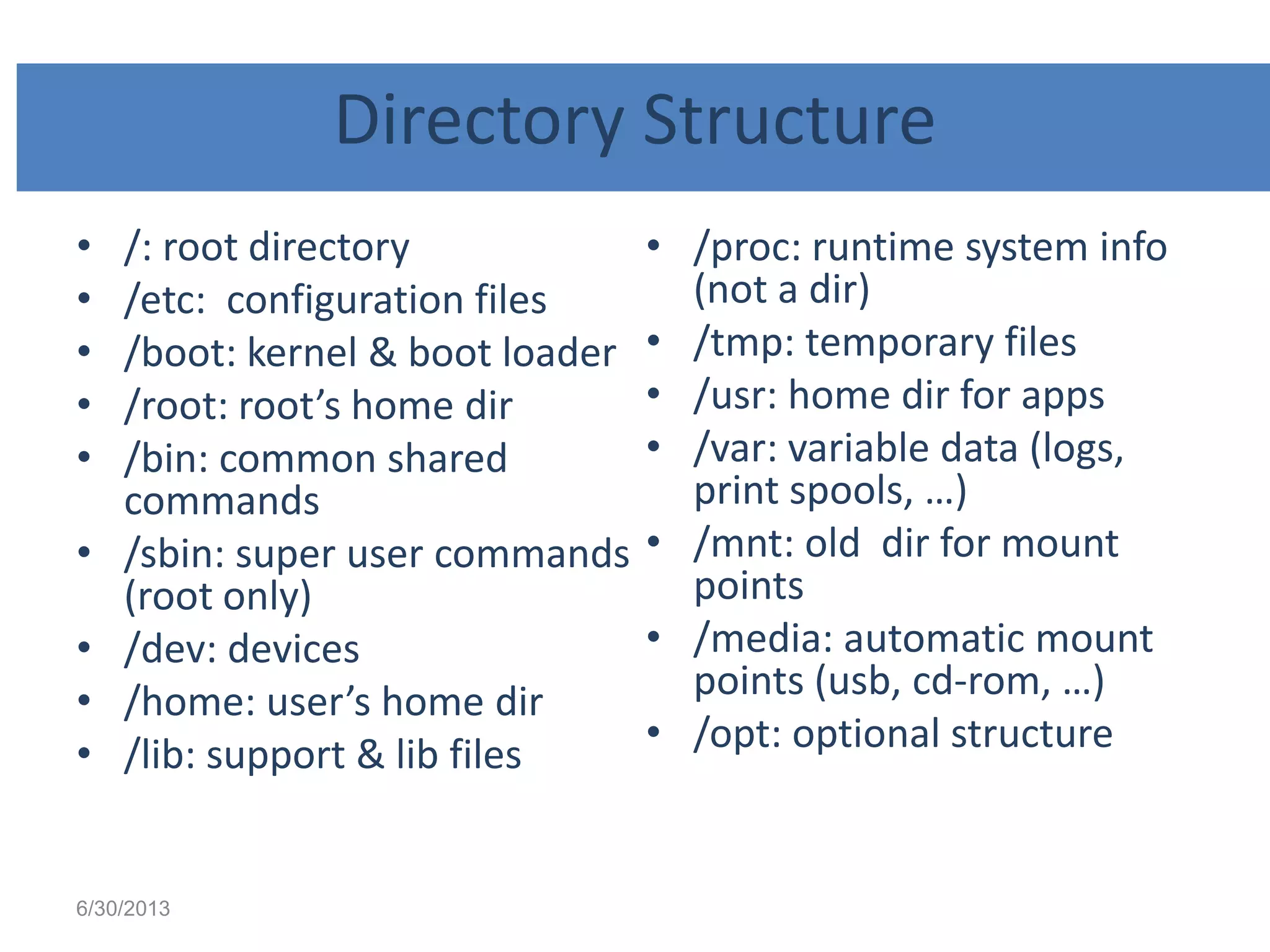 Directory Structure
• /: root directory
• /etc: configuration files
• /boot: kernel & boot loader
• /root: root’s home dir
• /bin: common shared
commands
• /sbin: super user commands
(root only)
• /dev: devices
• /home: user’s home dir
• /lib: support & lib files
• /proc: runtime system info
(not a dir)
• /tmp: temporary files
• /usr: home dir for apps
• /var: variable data (logs,
print spools, …)
• /mnt: old dir for mount
points
• /media: automatic mount
points (usb, cd-rom, …)
• /opt: optional structure
6/30/2013
 