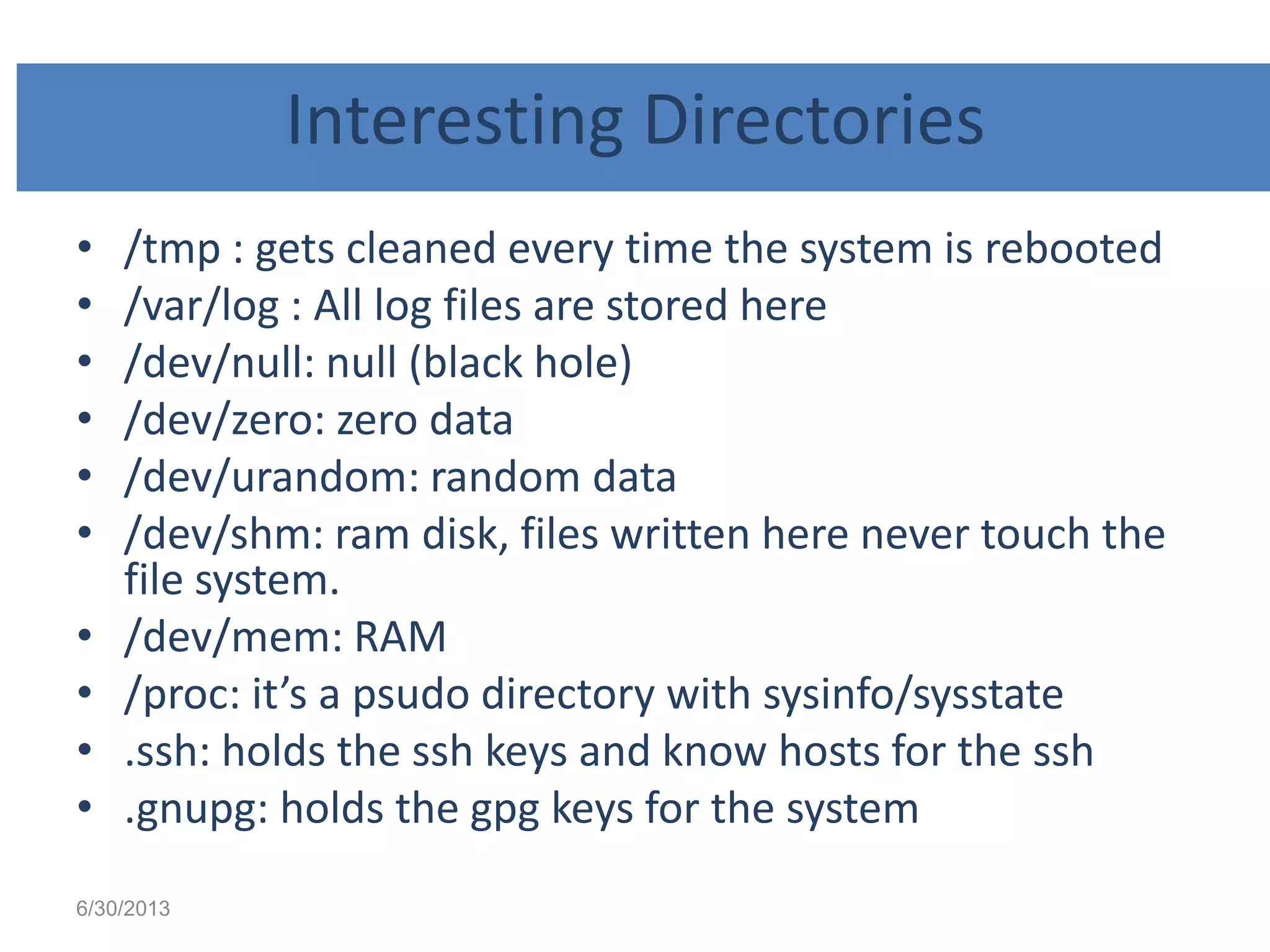 Interesting Directories
• /tmp : gets cleaned every time the system is rebooted
• /var/log : All log files are stored here
• /dev/null: null (black hole)
• /dev/zero: zero data
• /dev/urandom: random data
• /dev/shm: ram disk, files written here never touch the
file system.
• /dev/mem: RAM
• /proc: it’s a psudo directory with sysinfo/sysstate
• .ssh: holds the ssh keys and know hosts for the ssh
• .gnupg: holds the gpg keys for the system
6/30/2013
 