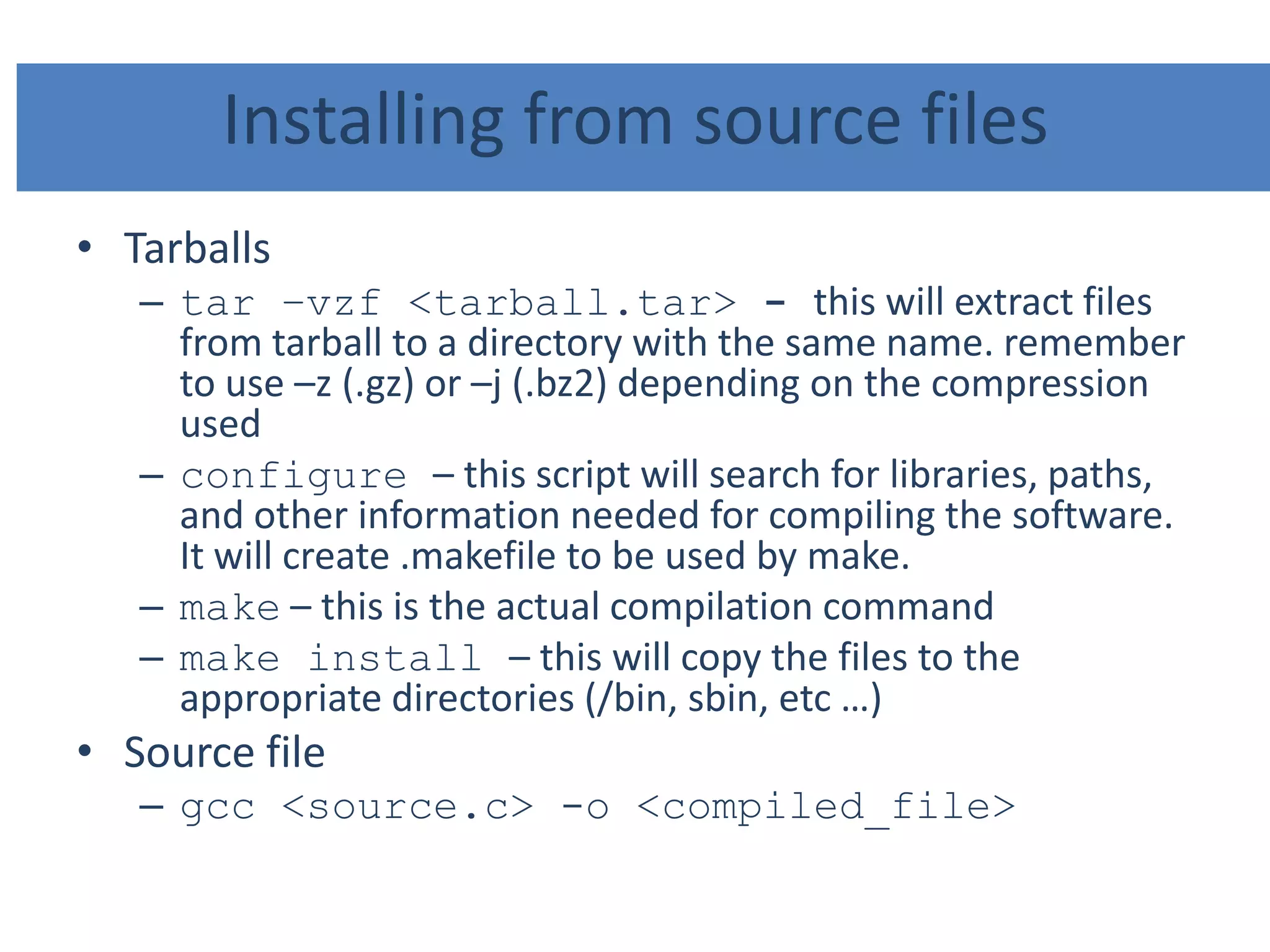 Installing from source files
• Tarballs
– tar –vzf <tarball.tar> - this will extract files
from tarball to a directory with the same name. remember
to use –z (.gz) or –j (.bz2) depending on the compression
used
– configure – this script will search for libraries, paths,
and other information needed for compiling the software.
It will create .makefile to be used by make.
– make – this is the actual compilation command
– make install – this will copy the files to the
appropriate directories (/bin, sbin, etc …)
• Source file
– gcc <source.c> -o <compiled_file>
 