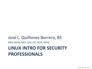 LINUX INTRO FOR SECURITY
PROFESSIONALS
José L. Quiñones-Borrero, BS
MCP, MCSA, MCT, CEH, CEI, GCIH, GPEN
Copyrights © 2012
 