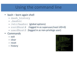 Using the command line
• bash – born again shell
– .bash_history
– .bashrc
– /etc/bashrc (global options)
– root@host# (logged in as superuser/root UID=0)
– user@host$ (logged in as non-privilege user)
• Commands
– exit
– clear
– reset
– history
 