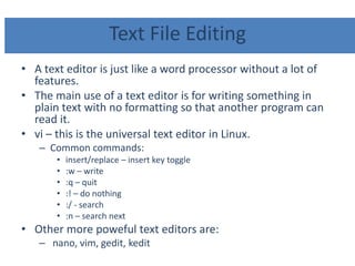 Text File Editing
• A text editor is just like a word processor without a lot of
features.
• The main use of a text editor is for writing something in
plain text with no formatting so that another program can
read it.
• vi – this is the universal text editor in Linux.
– Common commands:
• insert/replace – insert key toggle
• :w – write
• :q – quit
• :! – do nothing
• :/ - search
• :n – search next
• Other more poweful text editors are:
– nano, vim, gedit, kedit
 