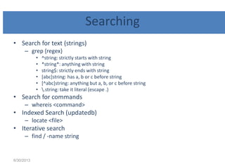 Searching
• Search for text (strings)
– grep {regex}
• ^string: strictly starts with string
• *string*: anything with string
• string$: strictly ends with string
• [abc]string: has a, b or c before string
• [^abc]string: anything but a, b, or c before string
• .string: take it literal (escape .)
• Search for commands
– whereis <command>
• Indexed Search (updatedb)
– locate <file>
• Iterative search
– find / -name string
6/30/2013
 