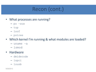 Recon (cont.)
• What processes are running?
– ps –aux
– top
– lsof
– pstree
• Which kernel I’m running & what modules are loaded?
– uname –a
– lsmod
• Hardware
– dmidecode
– lspci
– lsusb
6/30/2013
 