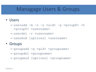 Managage Users & Groups
• Users
– useradd –m –o –u <uid> –g <groupX> -G
<groupY> <username>
– userdel –r <username>
– usermod [options] <username>
• Groups
– groupadd -g <gid> <groupname>
– groupdel <groupname>
– groupmod [options] <groupname>
6/30/2013
 