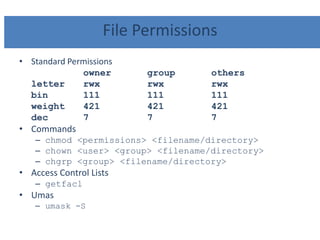 File Permissions
• Standard Permissions
owner group others
letter rwx rwx rwx
bin 111 111 111
weight 421 421 421
dec 7 7 7
• Commands
– chmod <permissions> <filename/directory>
– chown <user> <group> <filename/directory>
– chgrp <group> <filename/directory>
• Access Control Lists
– getfacl
• Umas
– umask -S
 