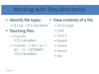 Working with files/directories
• Identify file types
– file <filename>
• Touching files
– touch
<filename>
– touch [–m|–a|-
d] -t <STAMP>
<filename>
• View contents of a file
– strings
– cat
– tail
– head
– less
– more
– wc
6/30/2013
 