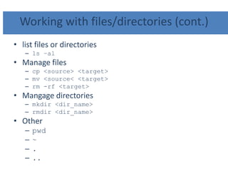 Working with files/directories (cont.)
• list files or directories
– ls –al
• Manage files
– cp <source> <target>
– mv <source< <target>
– rm -rf <target>
• Mangage directories
– mkdir <dir_name>
– rmdir <dir_name>
• Other
– pwd
– ~
– .
– ..
 