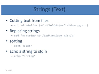 Strings (Text)
• Cutting text from files
– cut –d <delim> [-f <field#>|--fields=x,y,z …]
• Replacing strings
– sed „s/string_to_find/replace_with/g‟
• sorting
– sort <list>
• Echo a string to stdin
– echo “string”
6/30/2013
 
