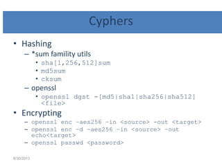Cyphers
• Hashing
– *sum famility utils
• sha[1,256,512]sum
• md5sum
• cksum
– openssl
• openssl dgst -[md5|sha1|sha256|sha512]
<file>
• Encrypting
– openssl enc –aes256 –in <source> -out <target>
– openssl enc –d –aes256 –in <source> –out
echo<target>
– openssl passwd <password>
6/30/2013
 