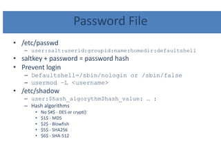 Password File
• /etc/passwd
– user:salt:userid:groupid:name:homedir:defaultshell
• saltkey + password = password hash
• Prevent login
– Defaultshell=/sbin/nologin or /sbin/false
– usermod –L <username>
• /etc/shadow
– user:$hash_algorythm$hash_value: … :
– Hash algorithms
• No $#$ - DES or crypt()
• $1$ - MD5
• $2$ - Blowfish
• $5$ - SHA256
• $6$ - SHA-512
 