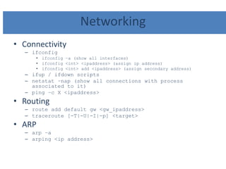 Networking
• Connectivity
– ifconfig
• ifconfig –a (show all interfaces)
• ifconfig <int> <ipaddress> (assign ip address)
• ifconfig <int> add <ipaddress> (assign secondary address)
– ifup / ifdown scripts
– netstat –nap (show all connections with process
associated to it)
– ping –c X <ipaddress>
• Routing
– route add default gw <gw_ipaddress>
– traceroute [-T|-U|-I|-p] <target>
• ARP
– arp –a
– arping <ip address>
 