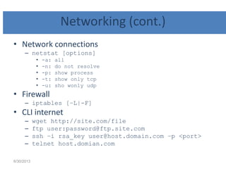 Networking (cont.)
• Network connections
– netstat [options]
• -a: all
• -n: do not resolve
• -p: show process
• -t: show only tcp
• -u: sho wonly udp
• Firewall
– iptables [–L|-F]
• CLI internet
– wget http://site.com/file
– ftp user:password@ftp.site.com
– ssh –i rsa_key user@host.domain.com –p <port>
– telnet host.domian.com
6/30/2013
 