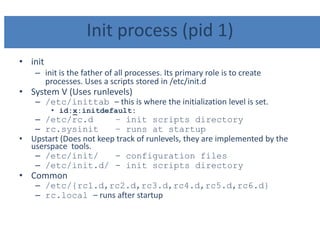 Init process (pid 1)
• init
– init is the father of all processes. Its primary role is to create
processes. Uses a scripts stored in /etc/init.d
• System V (Uses runlevels)
– /etc/inittab – this is where the initialization level is set.
• id:x:initdefault:
– /etc/rc.d – init scripts directory
– rc.sysinit – runs at startup
• Upstart (Does not keep track of runlevels, they are implemented by the
userspace tools.
– /etc/init/ - configuration files
– /etc/init.d/ - init scripts directory
• Common
– /etc/{rc1.d,rc2.d,rc3.d,rc4.d,rc5.d,rc6.d}
– rc.local – runs after startup
 