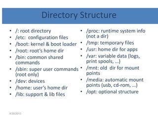 Directory Structure
• /: root directory
• /etc: configuration files
• /boot: kernel & boot loader
• /root: root’s home dir
• /bin: common shared
commands
• /sbin: super user commands
(root only)
• /dev: devices
• /home: user’s home dir
• /lib: support & lib files
• /proc: runtime system info
(not a dir)
• /tmp: temporary files
• /usr: home dir for apps
• /var: variable data (logs,
print spools, …)
• /mnt: old dir for mount
points
• /media: automatic mount
points (usb, cd-rom, …)
• /opt: optional structure
6/30/2013
 