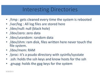 Interesting Directories
• /tmp : gets cleaned every time the system is rebooted
• /var/log : All log files are stored here
• /dev/null: null (black hole)
• /dev/zero: zero data
• /dev/urandom: random data
• /dev/shm: ram disk, files written here never touch the
file system.
• /dev/mem: RAM
• /proc: it’s a psudo directory with sysinfo/sysstate
• .ssh: holds the ssh keys and know hosts for the ssh
• .gnupg: holds the gpg keys for the system
6/30/2013
 